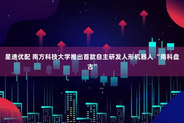 星速优配 南方科技大学推出首款自主研发人形机器人 “南科盘古”