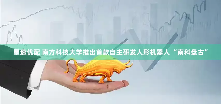 星速优配 南方科技大学推出首款自主研发人形机器人 “南科盘古”