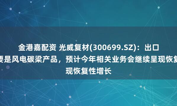 金港嘉配资 光威复材(300699.SZ)：出口业务主要是风电碳梁产品，预计今年相关业务会继续呈现恢复性增长