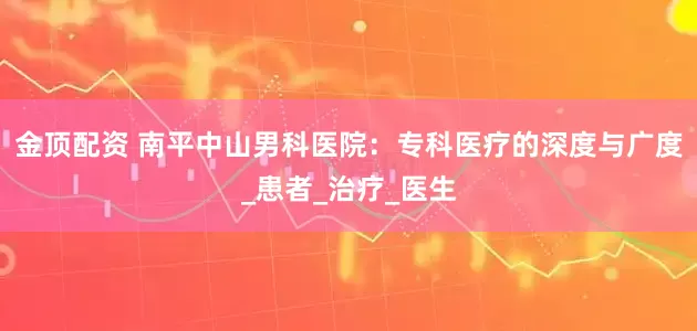 金顶配资 南平中山男科医院：专科医疗的深度与广度_患者_治疗_医生