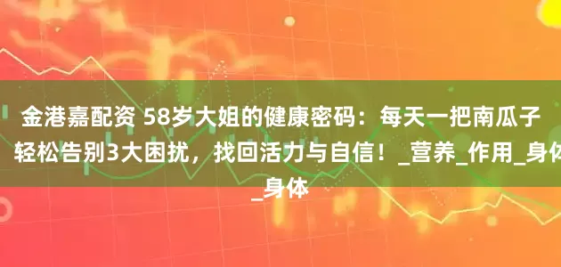 金港嘉配资 58岁大姐的健康密码：每天一把南瓜子，轻松告别3大困扰，找回活力与自信！_营养_作用_身体