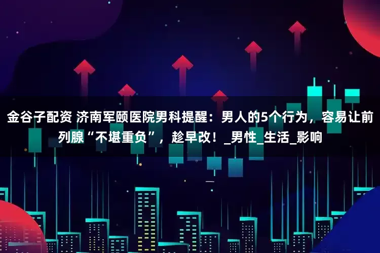 金谷子配资 济南军颐医院男科提醒：男人的5个行为，容易让前列腺“不堪重负”，趁早改！_男性_生活_影响