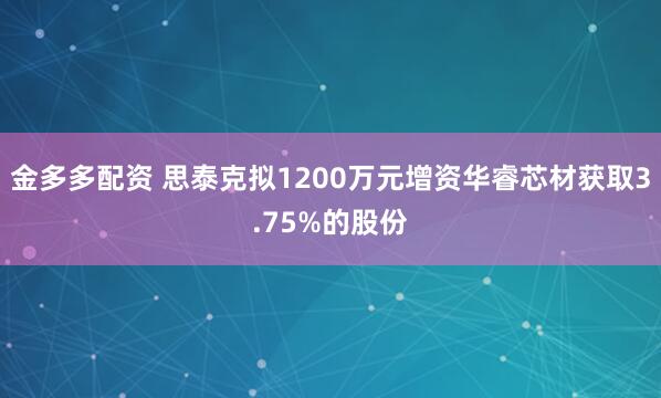 金多多配资 思泰克拟1200万元增资华睿芯材获取3.75%的股份