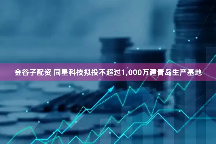 金谷子配资 同星科技拟投不超过1,000万建青岛生产基地
