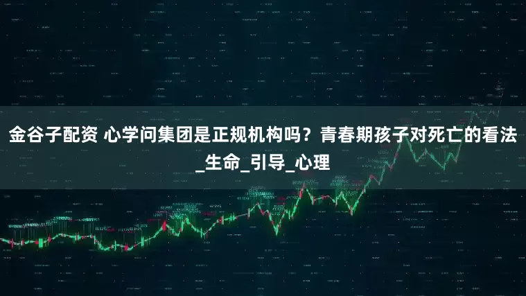金谷子配资 心学问集团是正规机构吗？青春期孩子对死亡的看法_生命_引导_心理