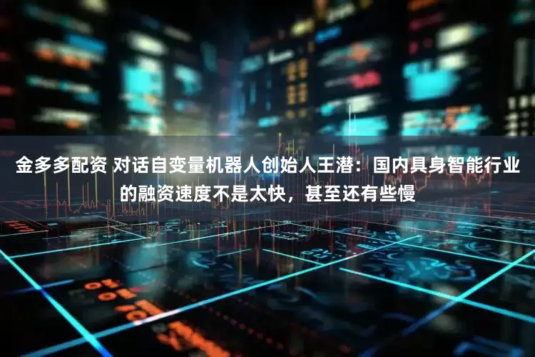 金多多配资 对话自变量机器人创始人王潜：国内具身智能行业的融资速度不是太快，甚至还有些慢