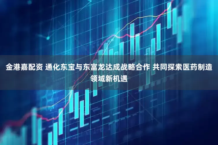 金港嘉配资 通化东宝与东富龙达成战略合作 共同探索医药制造领域新机遇
