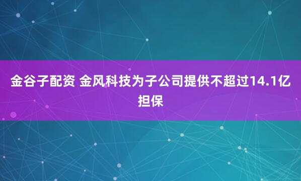 金谷子配资 金风科技为子公司提供不超过14.1亿担保