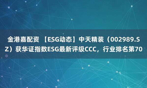 金港嘉配资 【ESG动态】中天精装（002989.SZ）获华证指数ESG最新评级CCC，行业排名第70