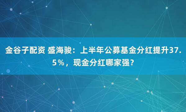 金谷子配资 盛海骏：上半年公募基金分红提升37.5％，现金分红哪家强？