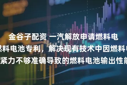 金谷子配资 一汽解放申请燃料电池装配方法及燃料电池专利，解决现有技术中因燃料电池装配压紧力不够准确导致的燃料电池输出性能较差的问题_信息_气体_企业