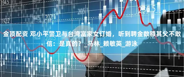 金顶配资 邓小平警卫与台湾富家女订婚，听到聘金数额其父不敢信：是真的？_马林_赖敏英_游泳