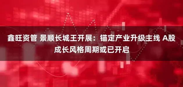 鑫旺资管 景顺长城王开展：锚定产业升级主线 A股成长风格周期或已开启