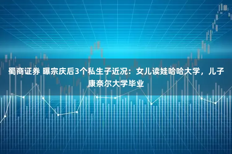 蜀商证券 曝宗庆后3个私生子近况：女儿读娃哈哈大学，儿子康奈尔大学毕业