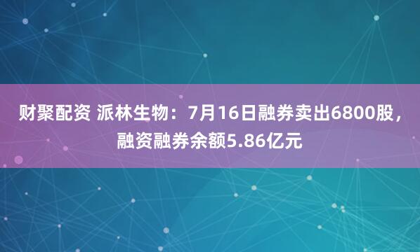 财聚配资 派林生物：7月16日融券卖出6800股，融资融券余额5.86亿元