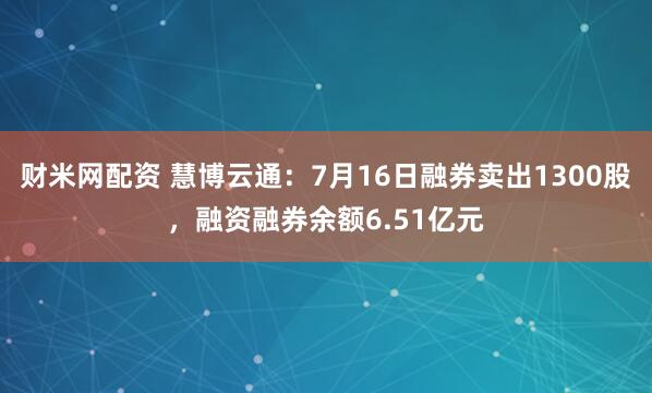 财米网配资 慧博云通：7月16日融券卖出1300股，融资融券余额6.51亿元
