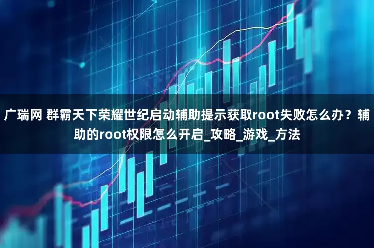 广瑞网 群霸天下荣耀世纪启动辅助提示获取root失败怎么办？辅助的root权限怎么开启_攻略_游戏_方法