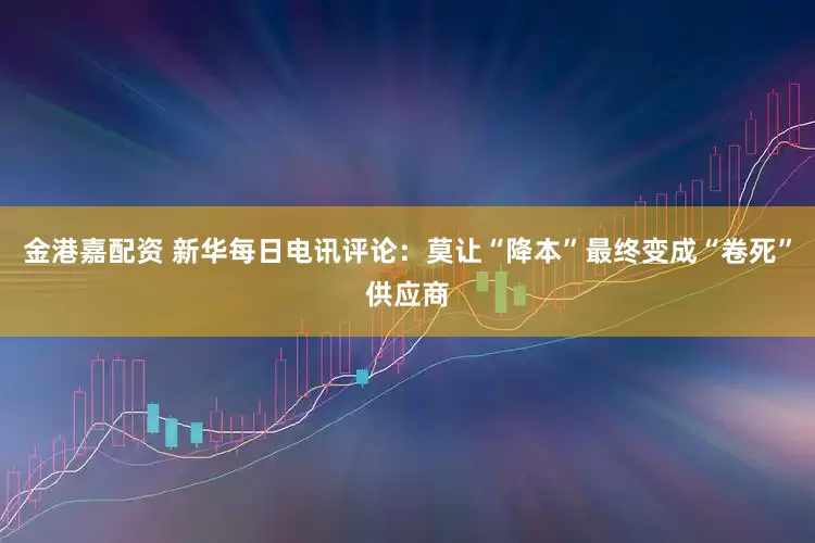 金港嘉配资 新华每日电讯评论：莫让“降本”最终变成“卷死”供应商