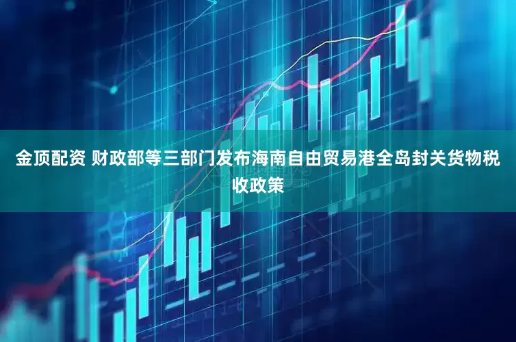 金顶配资 财政部等三部门发布海南自由贸易港全岛封关货物税收政策