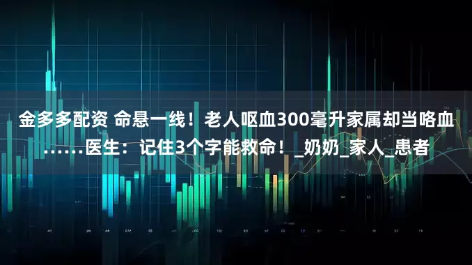 金多多配资 命悬一线！老人呕血300毫升家属却当咯血……医生：记住3个字能救命！_奶奶_家人_患者