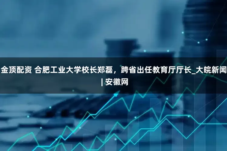 金顶配资 合肥工业大学校长郑磊，跨省出任教育厅厅长_大皖新闻 | 安徽网