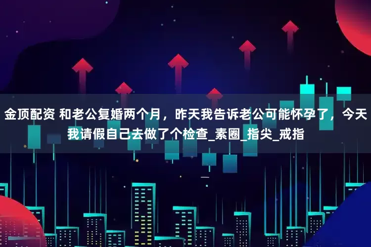 金顶配资 和老公复婚两个月，昨天我告诉老公可能怀孕了，今天我请假自己去做了个检查_素圈_指尖_戒指