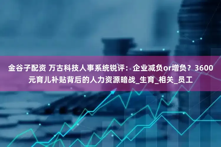金谷子配资 万古科技人事系统锐评：企业减负or增负？3600元育儿补贴背后的人力资源暗战_生育_相关_员工