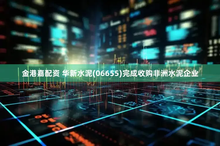 金港嘉配资 华新水泥(06655)完成收购非洲水泥企业