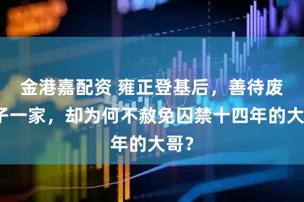 金港嘉配资 雍正登基后，善待废太子一家，却为何不赦免囚禁十四年的大哥？