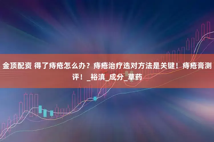 金顶配资 得了痔疮怎么办？痔疮治疗选对方法是关键！痔疮膏测评！_裕滇_成分_草药