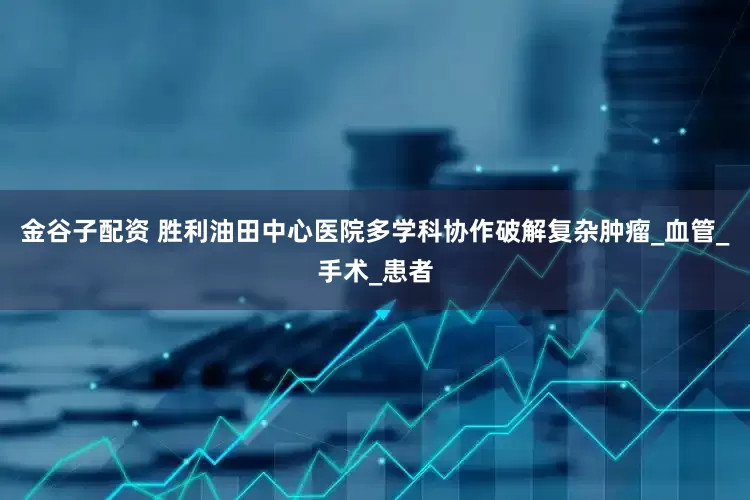 金谷子配资 胜利油田中心医院多学科协作破解复杂肿瘤_血管_手术_患者