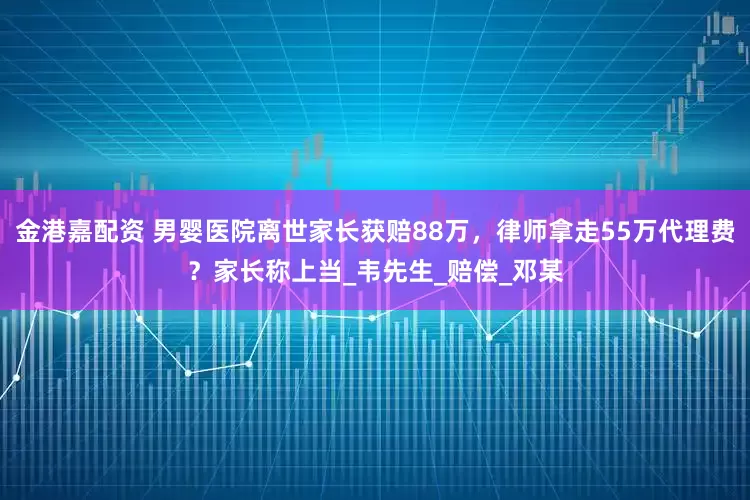 金港嘉配资 男婴医院离世家长获赔88万,律师拿走55万代理费?家长称上当_韦先生_赔偿_邓某