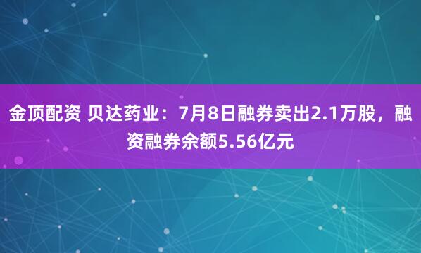 金顶配资 贝达药业：7月8日融券卖出2.1万股，融资融券余额5.56亿元