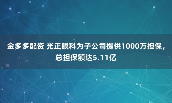金多多配资 光正眼科为子公司提供1000万担保，总担保额达5.11亿