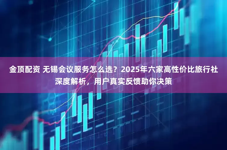 金顶配资 无锡会议服务怎么选？2025年六家高性价比旅行社深度解析，用户真实反馈助你决策