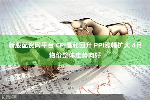 新股配资网平台 CPI温和回升 PPI涨幅扩大 4月物价整体走势向好