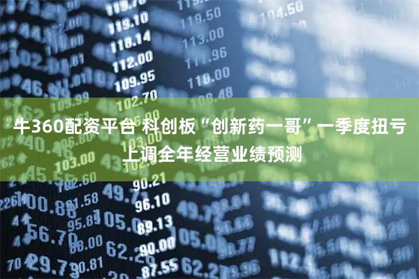 牛360配资平台 科创板“创新药一哥”一季度扭亏 上调全年经营业绩预测