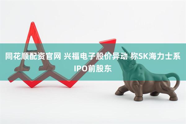 同花顺配资官网 兴福电子股价异动 称SK海力士系IPO前股东